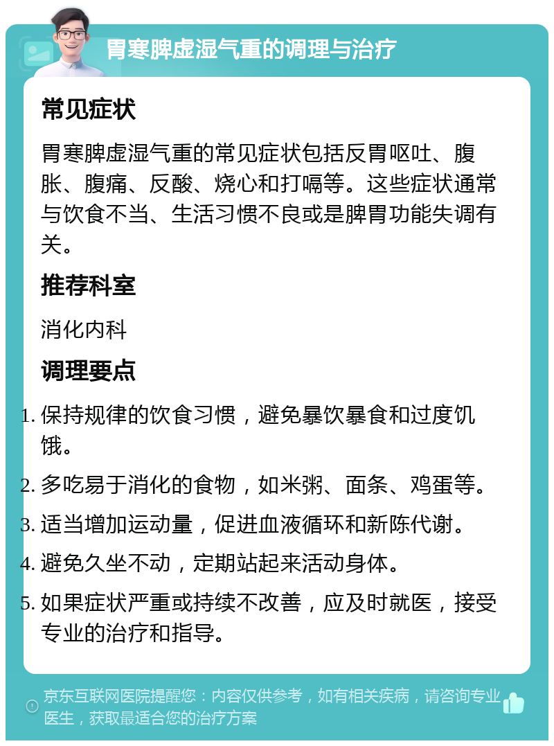 胃寒脾虚湿气重的调理与治疗 常见症状 胃寒脾虚湿气重的常见症状包括反胃呕吐、腹胀、腹痛、反酸、烧心和打嗝等。这些症状通常与饮食不当、生活习惯不良或是脾胃功能失调有关。 推荐科室 消化内科 调理要点 保持规律的饮食习惯，避免暴饮暴食和过度饥饿。 多吃易于消化的食物，如米粥、面条、鸡蛋等。 适当增加运动量，促进血液循环和新陈代谢。 避免久坐不动，定期站起来活动身体。 如果症状严重或持续不改善，应及时就医，接受专业的治疗和指导。