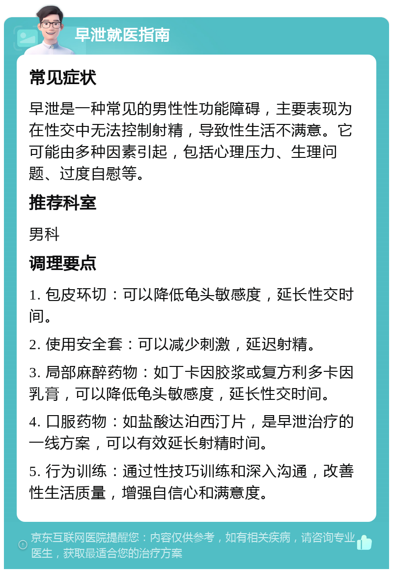 早泄就医指南 常见症状 早泄是一种常见的男性性功能障碍，主要表现为在性交中无法控制射精，导致性生活不满意。它可能由多种因素引起，包括心理压力、生理问题、过度自慰等。 推荐科室 男科 调理要点 1. 包皮环切：可以降低龟头敏感度，延长性交时间。 2. 使用安全套：可以减少刺激，延迟射精。 3. 局部麻醉药物：如丁卡因胶浆或复方利多卡因乳膏，可以降低龟头敏感度，延长性交时间。 4. 口服药物：如盐酸达泊西汀片，是早泄治疗的一线方案，可以有效延长射精时间。 5. 行为训练：通过性技巧训练和深入沟通，改善性生活质量，增强自信心和满意度。