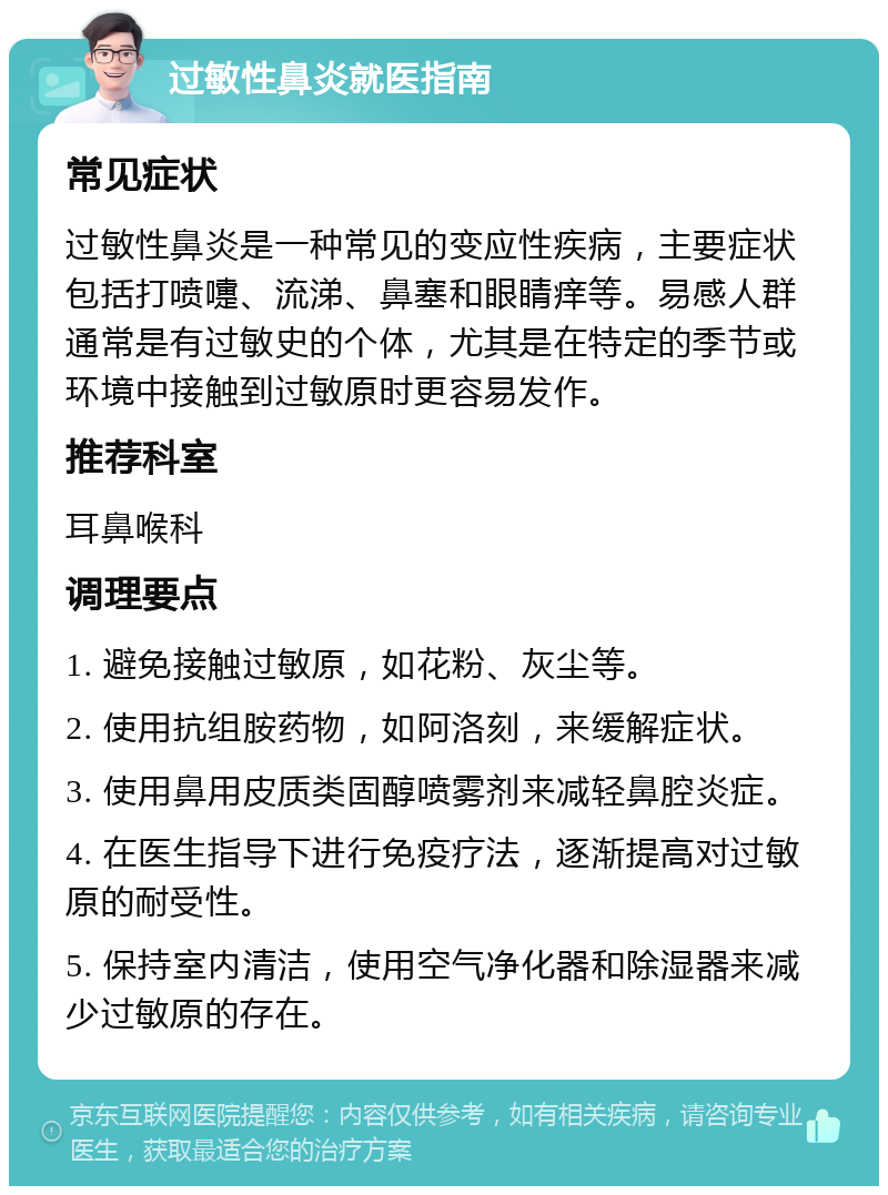 过敏性鼻炎就医指南 常见症状 过敏性鼻炎是一种常见的变应性疾病，主要症状包括打喷嚏、流涕、鼻塞和眼睛痒等。易感人群通常是有过敏史的个体，尤其是在特定的季节或环境中接触到过敏原时更容易发作。 推荐科室 耳鼻喉科 调理要点 1. 避免接触过敏原，如花粉、灰尘等。 2. 使用抗组胺药物，如阿洛刻，来缓解症状。 3. 使用鼻用皮质类固醇喷雾剂来减轻鼻腔炎症。 4. 在医生指导下进行免疫疗法，逐渐提高对过敏原的耐受性。 5. 保持室内清洁，使用空气净化器和除湿器来减少过敏原的存在。