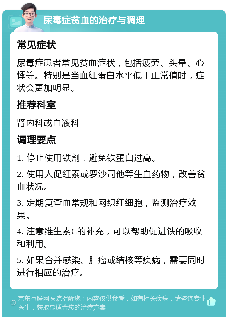 尿毒症贫血的治疗与调理 常见症状 尿毒症患者常见贫血症状，包括疲劳、头晕、心悸等。特别是当血红蛋白水平低于正常值时，症状会更加明显。 推荐科室 肾内科或血液科 调理要点 1. 停止使用铁剂，避免铁蛋白过高。 2. 使用人促红素或罗沙司他等生血药物，改善贫血状况。 3. 定期复查血常规和网织红细胞，监测治疗效果。 4. 注意维生素C的补充，可以帮助促进铁的吸收和利用。 5. 如果合并感染、肿瘤或结核等疾病，需要同时进行相应的治疗。