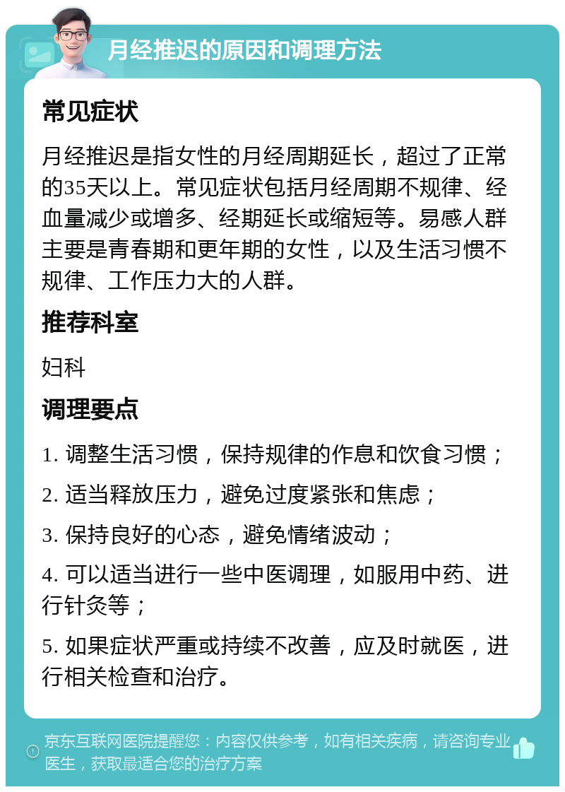 月经推迟的原因和调理方法 常见症状 月经推迟是指女性的月经周期延长，超过了正常的35天以上。常见症状包括月经周期不规律、经血量减少或增多、经期延长或缩短等。易感人群主要是青春期和更年期的女性，以及生活习惯不规律、工作压力大的人群。 推荐科室 妇科 调理要点 1. 调整生活习惯，保持规律的作息和饮食习惯； 2. 适当释放压力，避免过度紧张和焦虑； 3. 保持良好的心态，避免情绪波动； 4. 可以适当进行一些中医调理，如服用中药、进行针灸等； 5. 如果症状严重或持续不改善，应及时就医，进行相关检查和治疗。