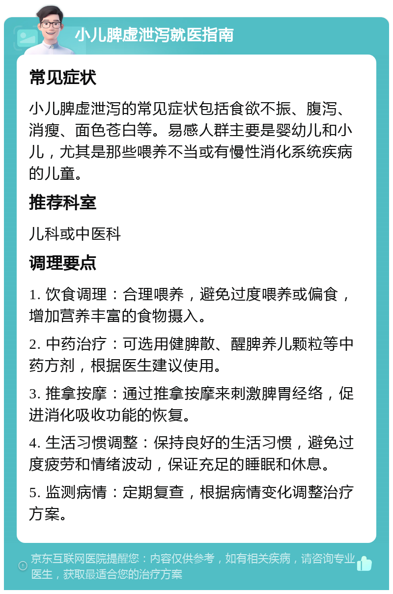 小儿脾虚泄泻就医指南 常见症状 小儿脾虚泄泻的常见症状包括食欲不振、腹泻、消瘦、面色苍白等。易感人群主要是婴幼儿和小儿，尤其是那些喂养不当或有慢性消化系统疾病的儿童。 推荐科室 儿科或中医科 调理要点 1. 饮食调理：合理喂养，避免过度喂养或偏食，增加营养丰富的食物摄入。 2. 中药治疗：可选用健脾散、醒脾养儿颗粒等中药方剂，根据医生建议使用。 3. 推拿按摩：通过推拿按摩来刺激脾胃经络，促进消化吸收功能的恢复。 4. 生活习惯调整：保持良好的生活习惯，避免过度疲劳和情绪波动，保证充足的睡眠和休息。 5. 监测病情：定期复查，根据病情变化调整治疗方案。