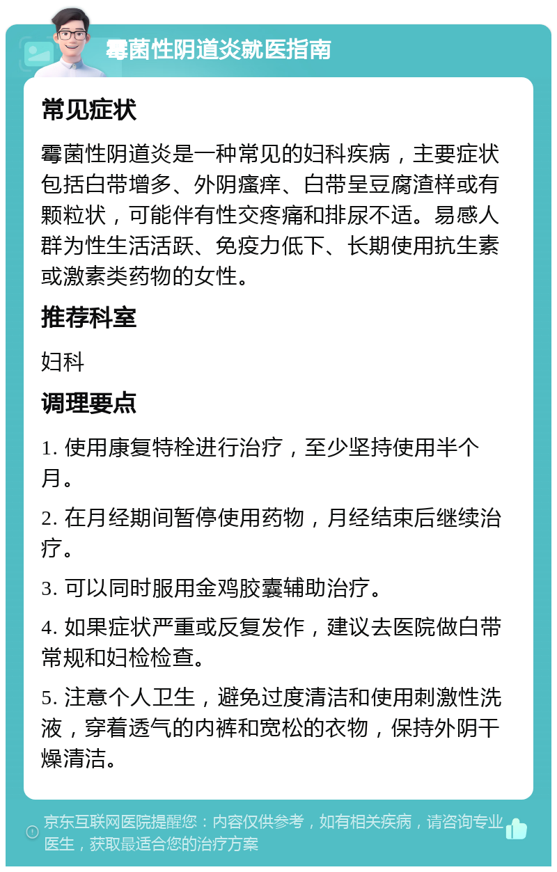 霉菌性阴道炎就医指南 常见症状 霉菌性阴道炎是一种常见的妇科疾病，主要症状包括白带增多、外阴瘙痒、白带呈豆腐渣样或有颗粒状，可能伴有性交疼痛和排尿不适。易感人群为性生活活跃、免疫力低下、长期使用抗生素或激素类药物的女性。 推荐科室 妇科 调理要点 1. 使用康复特栓进行治疗，至少坚持使用半个月。 2. 在月经期间暂停使用药物，月经结束后继续治疗。 3. 可以同时服用金鸡胶囊辅助治疗。 4. 如果症状严重或反复发作，建议去医院做白带常规和妇检检查。 5. 注意个人卫生，避免过度清洁和使用刺激性洗液，穿着透气的内裤和宽松的衣物，保持外阴干燥清洁。