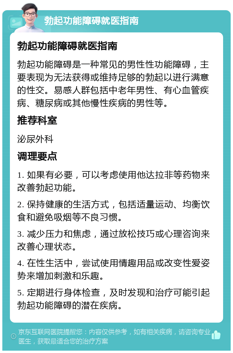 勃起功能障碍就医指南 勃起功能障碍就医指南 勃起功能障碍是一种常见的男性性功能障碍，主要表现为无法获得或维持足够的勃起以进行满意的性交。易感人群包括中老年男性、有心血管疾病、糖尿病或其他慢性疾病的男性等。 推荐科室 泌尿外科 调理要点 1. 如果有必要，可以考虑使用他达拉非等药物来改善勃起功能。 2. 保持健康的生活方式，包括适量运动、均衡饮食和避免吸烟等不良习惯。 3. 减少压力和焦虑，通过放松技巧或心理咨询来改善心理状态。 4. 在性生活中，尝试使用情趣用品或改变性爱姿势来增加刺激和乐趣。 5. 定期进行身体检查，及时发现和治疗可能引起勃起功能障碍的潜在疾病。