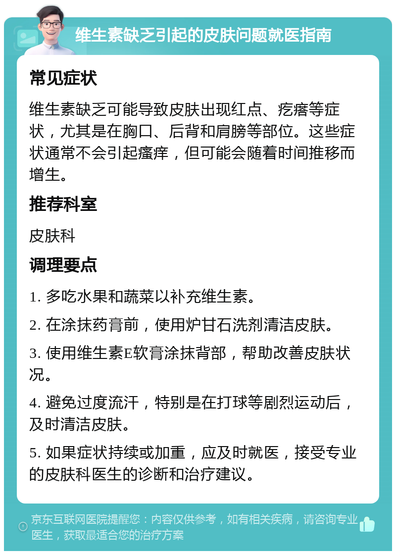 维生素缺乏引起的皮肤问题就医指南 常见症状 维生素缺乏可能导致皮肤出现红点、疙瘩等症状，尤其是在胸口、后背和肩膀等部位。这些症状通常不会引起瘙痒，但可能会随着时间推移而增生。 推荐科室 皮肤科 调理要点 1. 多吃水果和蔬菜以补充维生素。 2. 在涂抹药膏前，使用炉甘石洗剂清洁皮肤。 3. 使用维生素E软膏涂抹背部，帮助改善皮肤状况。 4. 避免过度流汗，特别是在打球等剧烈运动后，及时清洁皮肤。 5. 如果症状持续或加重，应及时就医，接受专业的皮肤科医生的诊断和治疗建议。