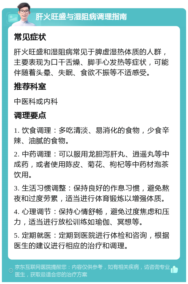 肝火旺盛与湿阻病调理指南 常见症状 肝火旺盛和湿阻病常见于脾虚湿热体质的人群，主要表现为口干舌燥、脚手心发热等症状，可能伴随着头晕、失眠、食欲不振等不适感受。 推荐科室 中医科或内科 调理要点 1. 饮食调理：多吃清淡、易消化的食物，少食辛辣、油腻的食物。 2. 中药调理：可以服用龙胆泻肝丸、逍遥丸等中成药，或者使用陈皮、菊花、枸杞等中药材泡茶饮用。 3. 生活习惯调整：保持良好的作息习惯，避免熬夜和过度劳累，适当进行体育锻炼以增强体质。 4. 心理调节：保持心情舒畅，避免过度焦虑和压力，适当进行放松训练如瑜伽、冥想等。 5. 定期就医：定期到医院进行体检和咨询，根据医生的建议进行相应的治疗和调理。