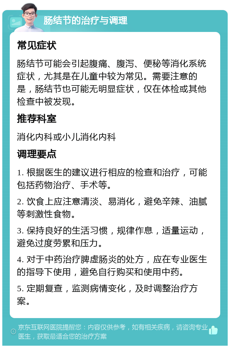 肠结节的治疗与调理 常见症状 肠结节可能会引起腹痛、腹泻、便秘等消化系统症状，尤其是在儿童中较为常见。需要注意的是，肠结节也可能无明显症状，仅在体检或其他检查中被发现。 推荐科室 消化内科或小儿消化内科 调理要点 1. 根据医生的建议进行相应的检查和治疗，可能包括药物治疗、手术等。 2. 饮食上应注意清淡、易消化，避免辛辣、油腻等刺激性食物。 3. 保持良好的生活习惯，规律作息，适量运动，避免过度劳累和压力。 4. 对于中药治疗脾虚肠炎的处方，应在专业医生的指导下使用，避免自行购买和使用中药。 5. 定期复查，监测病情变化，及时调整治疗方案。