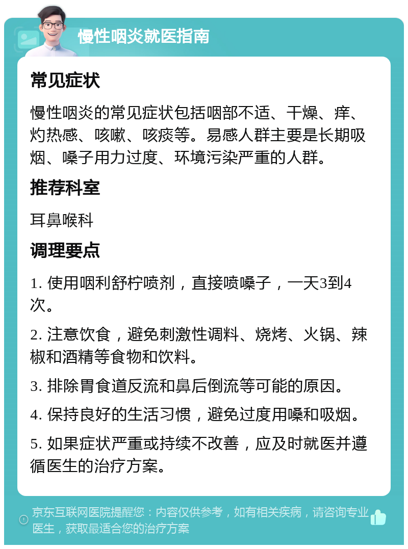 慢性咽炎就医指南 常见症状 慢性咽炎的常见症状包括咽部不适、干燥、痒、灼热感、咳嗽、咳痰等。易感人群主要是长期吸烟、嗓子用力过度、环境污染严重的人群。 推荐科室 耳鼻喉科 调理要点 1. 使用咽利舒柠喷剂，直接喷嗓子，一天3到4次。 2. 注意饮食，避免刺激性调料、烧烤、火锅、辣椒和酒精等食物和饮料。 3. 排除胃食道反流和鼻后倒流等可能的原因。 4. 保持良好的生活习惯，避免过度用嗓和吸烟。 5. 如果症状严重或持续不改善，应及时就医并遵循医生的治疗方案。