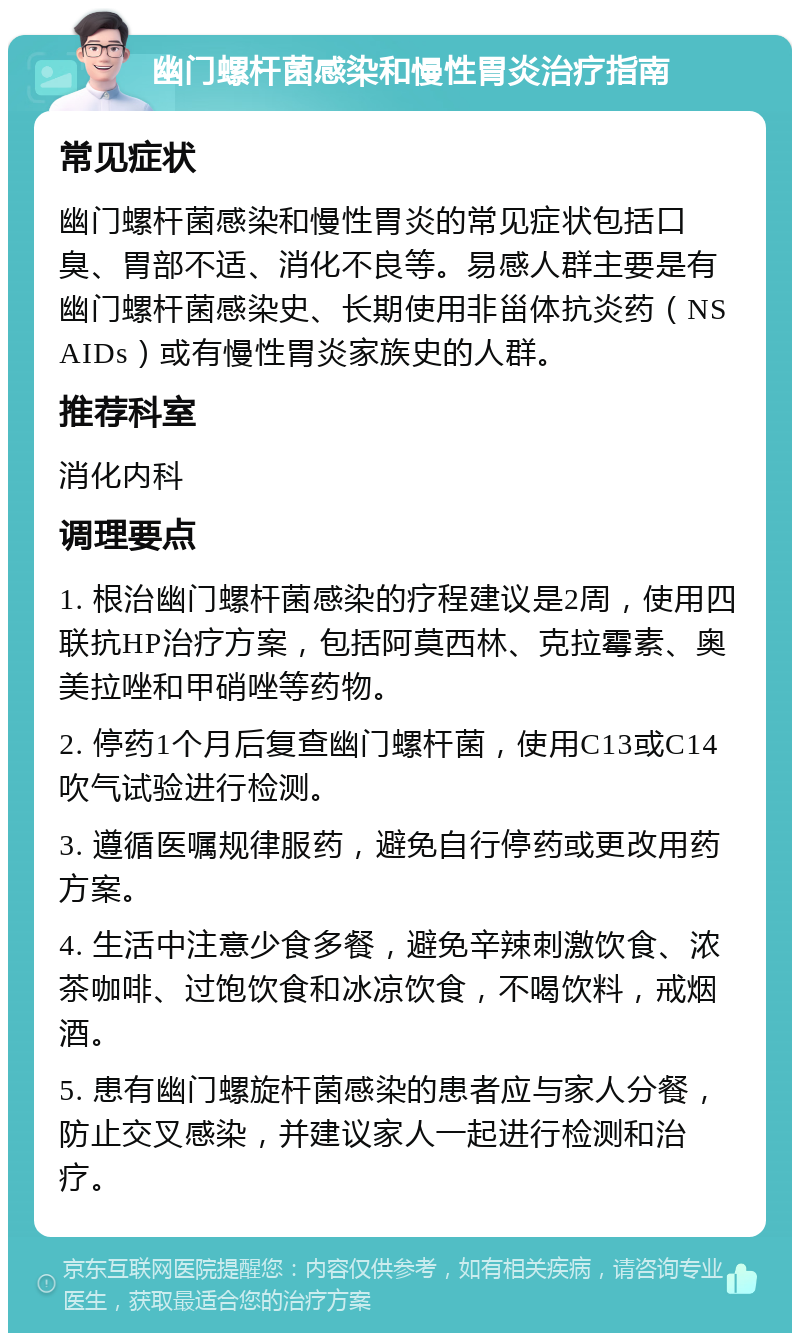 幽门螺杆菌感染和慢性胃炎治疗指南 常见症状 幽门螺杆菌感染和慢性胃炎的常见症状包括口臭、胃部不适、消化不良等。易感人群主要是有幽门螺杆菌感染史、长期使用非甾体抗炎药（NSAIDs）或有慢性胃炎家族史的人群。 推荐科室 消化内科 调理要点 1. 根治幽门螺杆菌感染的疗程建议是2周，使用四联抗HP治疗方案，包括阿莫西林、克拉霉素、奥美拉唑和甲硝唑等药物。 2. 停药1个月后复查幽门螺杆菌，使用C13或C14吹气试验进行检测。 3. 遵循医嘱规律服药，避免自行停药或更改用药方案。 4. 生活中注意少食多餐，避免辛辣刺激饮食、浓茶咖啡、过饱饮食和冰凉饮食，不喝饮料，戒烟酒。 5. 患有幽门螺旋杆菌感染的患者应与家人分餐，防止交叉感染，并建议家人一起进行检测和治疗。