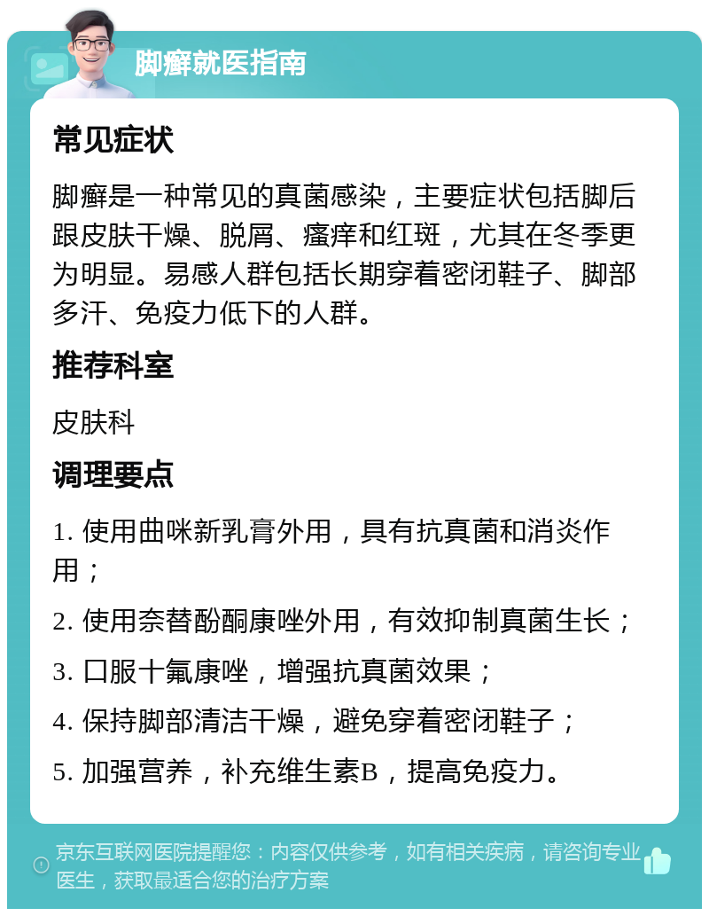 脚癣就医指南 常见症状 脚癣是一种常见的真菌感染，主要症状包括脚后跟皮肤干燥、脱屑、瘙痒和红斑，尤其在冬季更为明显。易感人群包括长期穿着密闭鞋子、脚部多汗、免疫力低下的人群。 推荐科室 皮肤科 调理要点 1. 使用曲咪新乳膏外用，具有抗真菌和消炎作用； 2. 使用奈替酚酮康唑外用，有效抑制真菌生长； 3. 口服十氟康唑，增强抗真菌效果； 4. 保持脚部清洁干燥，避免穿着密闭鞋子； 5. 加强营养，补充维生素B，提高免疫力。