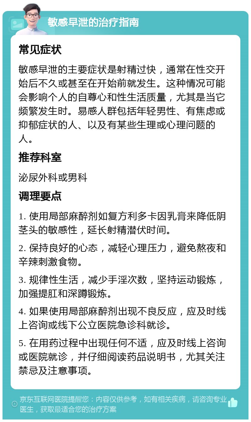 敏感早泄的治疗指南 常见症状 敏感早泄的主要症状是射精过快，通常在性交开始后不久或甚至在开始前就发生。这种情况可能会影响个人的自尊心和性生活质量，尤其是当它频繁发生时。易感人群包括年轻男性、有焦虑或抑郁症状的人、以及有某些生理或心理问题的人。 推荐科室 泌尿外科或男科 调理要点 1. 使用局部麻醉剂如复方利多卡因乳膏来降低阴茎头的敏感性，延长射精潜伏时间。 2. 保持良好的心态，减轻心理压力，避免熬夜和辛辣刺激食物。 3. 规律性生活，减少手淫次数，坚持运动锻炼，加强提肛和深蹲锻炼。 4. 如果使用局部麻醉剂出现不良反应，应及时线上咨询或线下公立医院急诊科就诊。 5. 在用药过程中出现任何不适，应及时线上咨询或医院就诊，并仔细阅读药品说明书，尤其关注禁忌及注意事项。