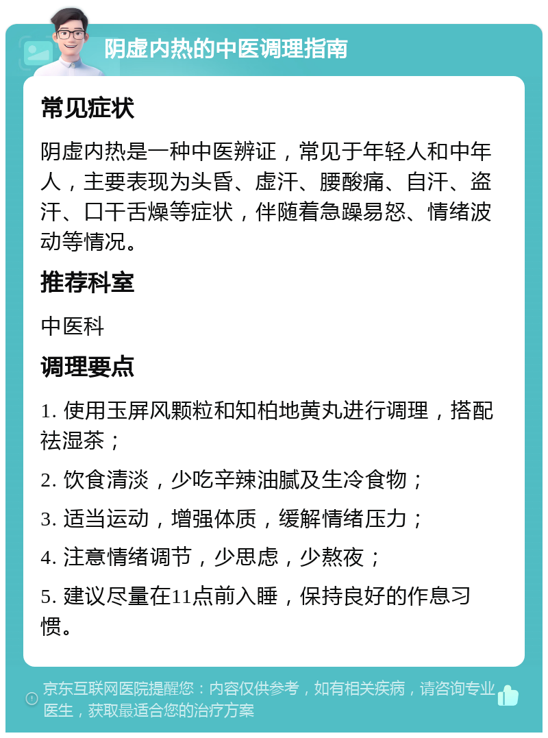 阴虚内热的中医调理指南 常见症状 阴虚内热是一种中医辨证，常见于年轻人和中年人，主要表现为头昏、虚汗、腰酸痛、自汗、盗汗、口干舌燥等症状，伴随着急躁易怒、情绪波动等情况。 推荐科室 中医科 调理要点 1. 使用玉屏风颗粒和知柏地黄丸进行调理，搭配祛湿茶； 2. 饮食清淡，少吃辛辣油腻及生冷食物； 3. 适当运动，增强体质，缓解情绪压力； 4. 注意情绪调节，少思虑，少熬夜； 5. 建议尽量在11点前入睡，保持良好的作息习惯。