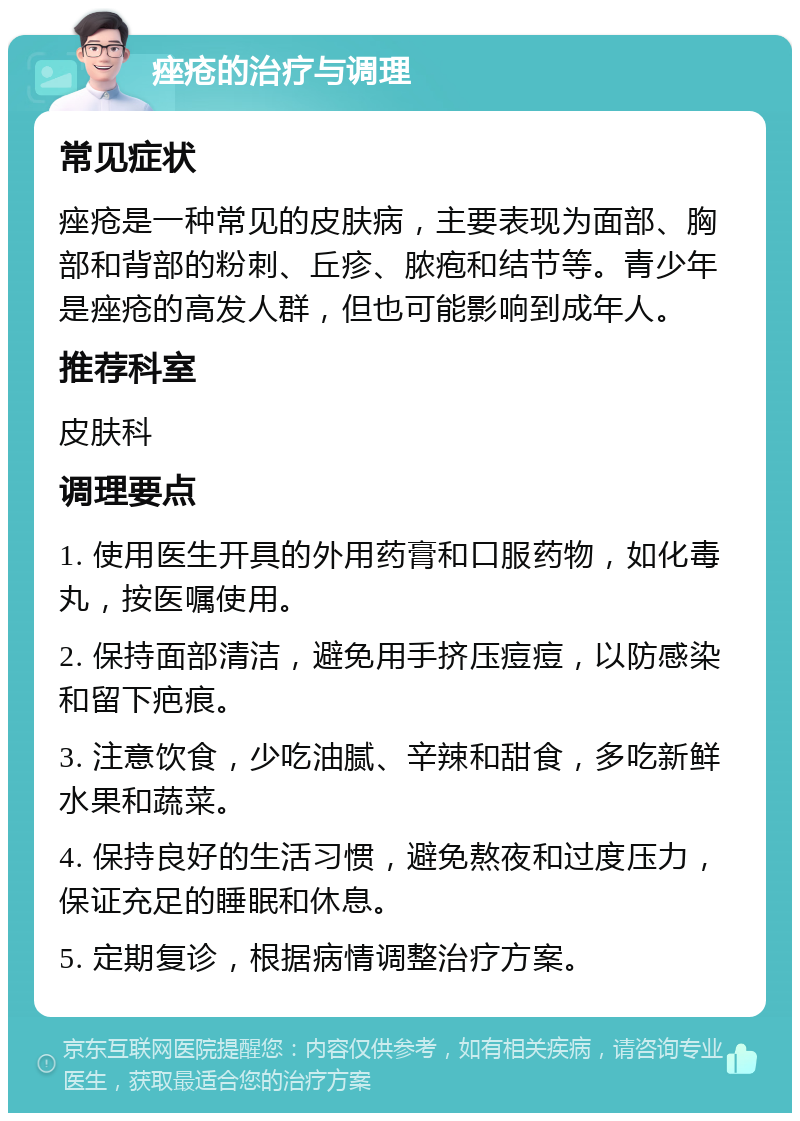 痤疮的治疗与调理 常见症状 痤疮是一种常见的皮肤病，主要表现为面部、胸部和背部的粉刺、丘疹、脓疱和结节等。青少年是痤疮的高发人群，但也可能影响到成年人。 推荐科室 皮肤科 调理要点 1. 使用医生开具的外用药膏和口服药物，如化毒丸，按医嘱使用。 2. 保持面部清洁，避免用手挤压痘痘，以防感染和留下疤痕。 3. 注意饮食，少吃油腻、辛辣和甜食，多吃新鲜水果和蔬菜。 4. 保持良好的生活习惯，避免熬夜和过度压力，保证充足的睡眠和休息。 5. 定期复诊，根据病情调整治疗方案。