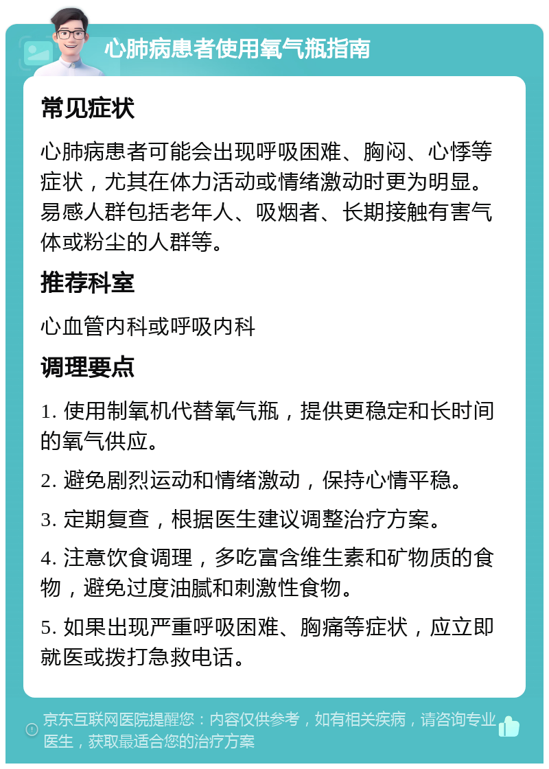 心肺病患者使用氧气瓶指南 常见症状 心肺病患者可能会出现呼吸困难、胸闷、心悸等症状，尤其在体力活动或情绪激动时更为明显。易感人群包括老年人、吸烟者、长期接触有害气体或粉尘的人群等。 推荐科室 心血管内科或呼吸内科 调理要点 1. 使用制氧机代替氧气瓶，提供更稳定和长时间的氧气供应。 2. 避免剧烈运动和情绪激动，保持心情平稳。 3. 定期复查，根据医生建议调整治疗方案。 4. 注意饮食调理，多吃富含维生素和矿物质的食物，避免过度油腻和刺激性食物。 5. 如果出现严重呼吸困难、胸痛等症状，应立即就医或拨打急救电话。