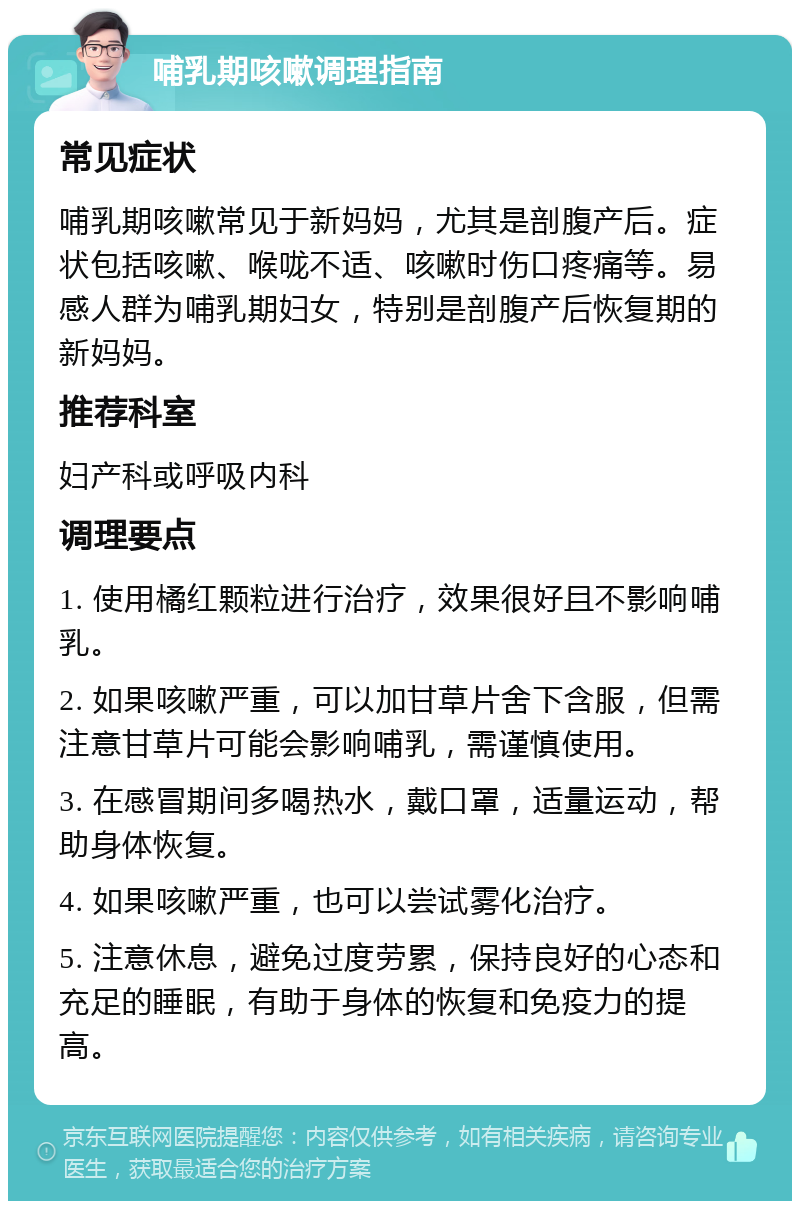 哺乳期咳嗽调理指南 常见症状 哺乳期咳嗽常见于新妈妈，尤其是剖腹产后。症状包括咳嗽、喉咙不适、咳嗽时伤口疼痛等。易感人群为哺乳期妇女，特别是剖腹产后恢复期的新妈妈。 推荐科室 妇产科或呼吸内科 调理要点 1. 使用橘红颗粒进行治疗，效果很好且不影响哺乳。 2. 如果咳嗽严重，可以加甘草片舍下含服，但需注意甘草片可能会影响哺乳，需谨慎使用。 3. 在感冒期间多喝热水，戴口罩，适量运动，帮助身体恢复。 4. 如果咳嗽严重，也可以尝试雾化治疗。 5. 注意休息，避免过度劳累，保持良好的心态和充足的睡眠，有助于身体的恢复和免疫力的提高。