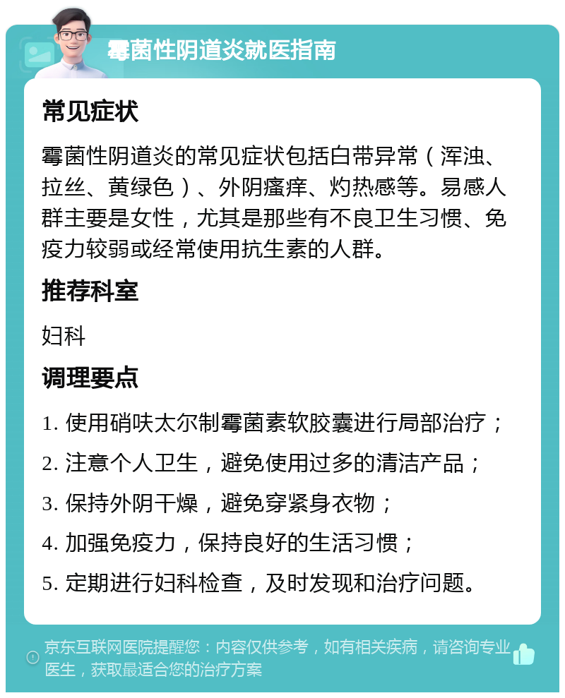 霉菌性阴道炎就医指南 常见症状 霉菌性阴道炎的常见症状包括白带异常（浑浊、拉丝、黄绿色）、外阴瘙痒、灼热感等。易感人群主要是女性，尤其是那些有不良卫生习惯、免疫力较弱或经常使用抗生素的人群。 推荐科室 妇科 调理要点 1. 使用硝呋太尔制霉菌素软胶囊进行局部治疗； 2. 注意个人卫生，避免使用过多的清洁产品； 3. 保持外阴干燥，避免穿紧身衣物； 4. 加强免疫力，保持良好的生活习惯； 5. 定期进行妇科检查，及时发现和治疗问题。