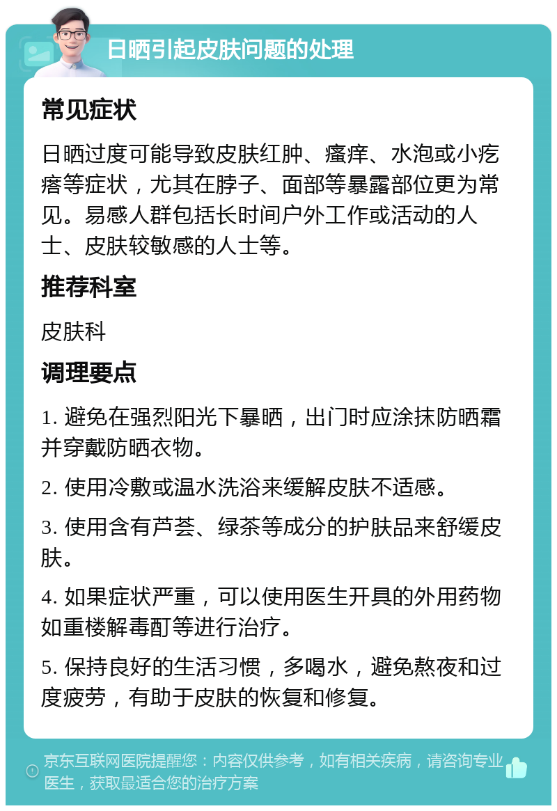 日晒引起皮肤问题的处理 常见症状 日晒过度可能导致皮肤红肿、瘙痒、水泡或小疙瘩等症状，尤其在脖子、面部等暴露部位更为常见。易感人群包括长时间户外工作或活动的人士、皮肤较敏感的人士等。 推荐科室 皮肤科 调理要点 1. 避免在强烈阳光下暴晒，出门时应涂抹防晒霜并穿戴防晒衣物。 2. 使用冷敷或温水洗浴来缓解皮肤不适感。 3. 使用含有芦荟、绿茶等成分的护肤品来舒缓皮肤。 4. 如果症状严重，可以使用医生开具的外用药物如重楼解毒酊等进行治疗。 5. 保持良好的生活习惯，多喝水，避免熬夜和过度疲劳，有助于皮肤的恢复和修复。