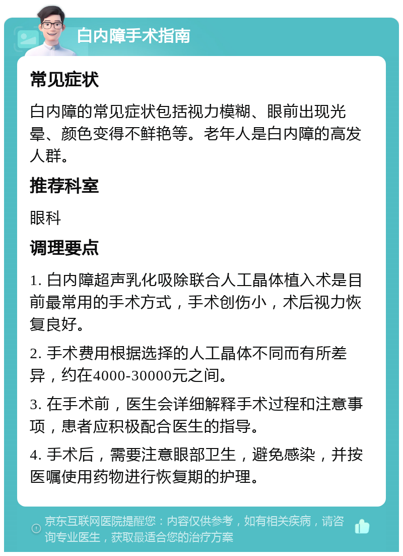 白内障手术指南 常见症状 白内障的常见症状包括视力模糊、眼前出现光晕、颜色变得不鲜艳等。老年人是白内障的高发人群。 推荐科室 眼科 调理要点 1. 白内障超声乳化吸除联合人工晶体植入术是目前最常用的手术方式，手术创伤小，术后视力恢复良好。 2. 手术费用根据选择的人工晶体不同而有所差异，约在4000-30000元之间。 3. 在手术前，医生会详细解释手术过程和注意事项，患者应积极配合医生的指导。 4. 手术后，需要注意眼部卫生，避免感染，并按医嘱使用药物进行恢复期的护理。