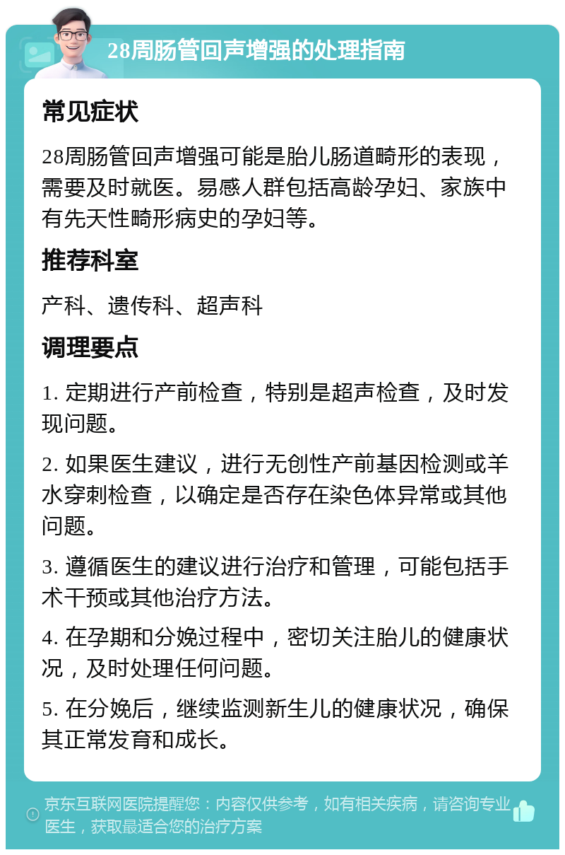 28周肠管回声增强的处理指南 常见症状 28周肠管回声增强可能是胎儿肠道畸形的表现，需要及时就医。易感人群包括高龄孕妇、家族中有先天性畸形病史的孕妇等。 推荐科室 产科、遗传科、超声科 调理要点 1. 定期进行产前检查，特别是超声检查，及时发现问题。 2. 如果医生建议，进行无创性产前基因检测或羊水穿刺检查，以确定是否存在染色体异常或其他问题。 3. 遵循医生的建议进行治疗和管理，可能包括手术干预或其他治疗方法。 4. 在孕期和分娩过程中，密切关注胎儿的健康状况，及时处理任何问题。 5. 在分娩后，继续监测新生儿的健康状况，确保其正常发育和成长。