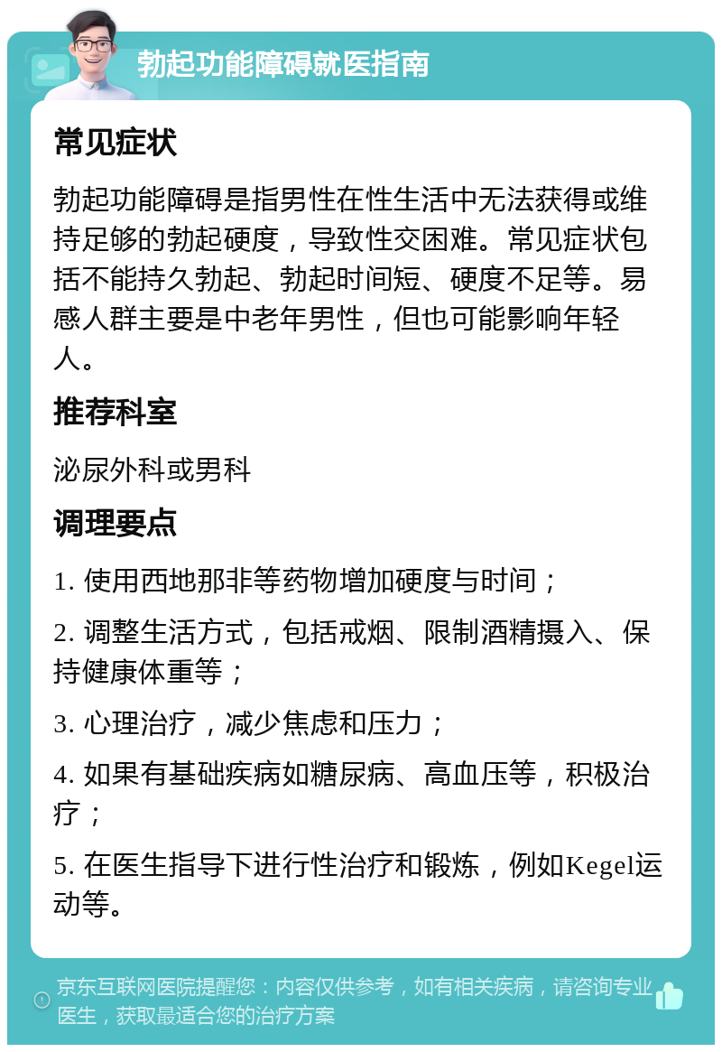 勃起功能障碍就医指南 常见症状 勃起功能障碍是指男性在性生活中无法获得或维持足够的勃起硬度，导致性交困难。常见症状包括不能持久勃起、勃起时间短、硬度不足等。易感人群主要是中老年男性，但也可能影响年轻人。 推荐科室 泌尿外科或男科 调理要点 1. 使用西地那非等药物增加硬度与时间； 2. 调整生活方式，包括戒烟、限制酒精摄入、保持健康体重等； 3. 心理治疗，减少焦虑和压力； 4. 如果有基础疾病如糖尿病、高血压等，积极治疗； 5. 在医生指导下进行性治疗和锻炼，例如Kegel运动等。