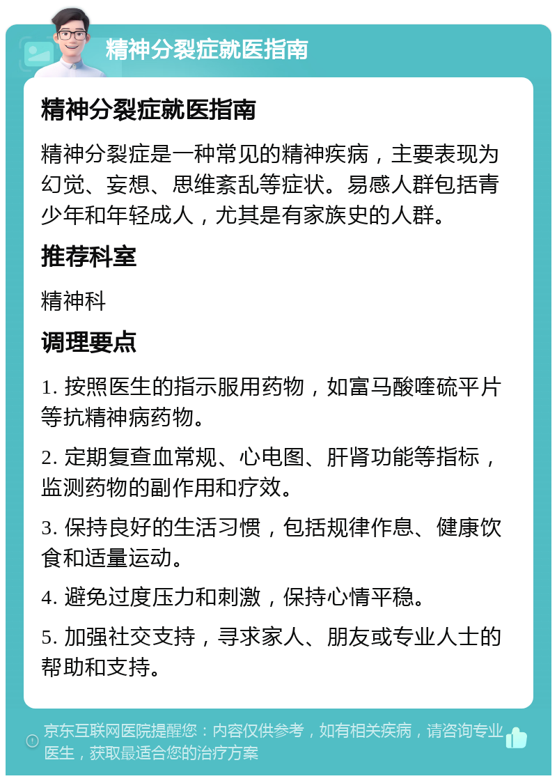 精神分裂症就医指南 精神分裂症就医指南 精神分裂症是一种常见的精神疾病，主要表现为幻觉、妄想、思维紊乱等症状。易感人群包括青少年和年轻成人，尤其是有家族史的人群。 推荐科室 精神科 调理要点 1. 按照医生的指示服用药物，如富马酸喹硫平片等抗精神病药物。 2. 定期复查血常规、心电图、肝肾功能等指标，监测药物的副作用和疗效。 3. 保持良好的生活习惯，包括规律作息、健康饮食和适量运动。 4. 避免过度压力和刺激，保持心情平稳。 5. 加强社交支持，寻求家人、朋友或专业人士的帮助和支持。