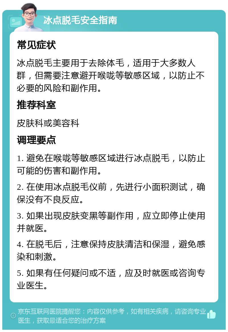 冰点脱毛安全指南 常见症状 冰点脱毛主要用于去除体毛，适用于大多数人群，但需要注意避开喉咙等敏感区域，以防止不必要的风险和副作用。 推荐科室 皮肤科或美容科 调理要点 1. 避免在喉咙等敏感区域进行冰点脱毛，以防止可能的伤害和副作用。 2. 在使用冰点脱毛仪前，先进行小面积测试，确保没有不良反应。 3. 如果出现皮肤变黑等副作用，应立即停止使用并就医。 4. 在脱毛后，注意保持皮肤清洁和保湿，避免感染和刺激。 5. 如果有任何疑问或不适，应及时就医或咨询专业医生。