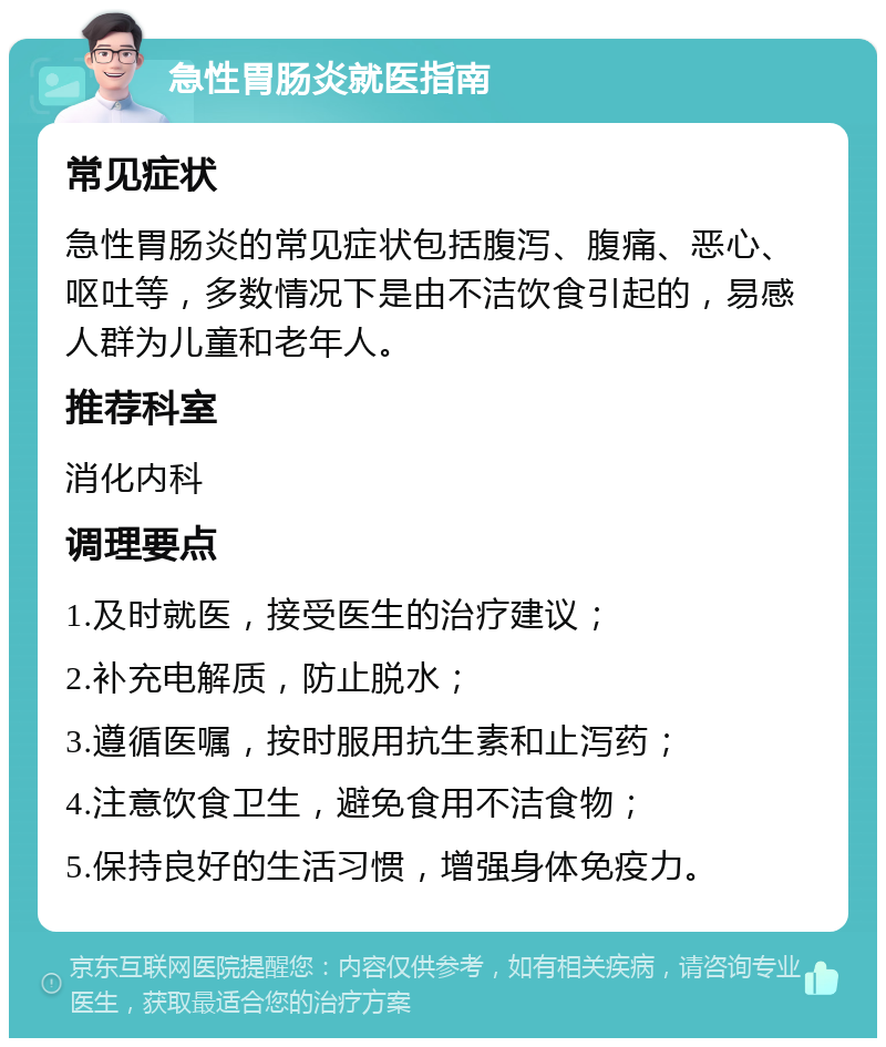 急性胃肠炎就医指南 常见症状 急性胃肠炎的常见症状包括腹泻、腹痛、恶心、呕吐等，多数情况下是由不洁饮食引起的，易感人群为儿童和老年人。 推荐科室 消化内科 调理要点 1.及时就医，接受医生的治疗建议； 2.补充电解质，防止脱水； 3.遵循医嘱，按时服用抗生素和止泻药； 4.注意饮食卫生，避免食用不洁食物； 5.保持良好的生活习惯，增强身体免疫力。