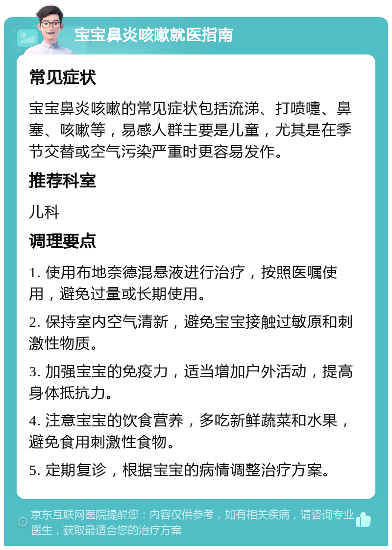 宝宝鼻炎咳嗽就医指南 常见症状 宝宝鼻炎咳嗽的常见症状包括流涕、打喷嚏、鼻塞、咳嗽等，易感人群主要是儿童，尤其是在季节交替或空气污染严重时更容易发作。 推荐科室 儿科 调理要点 1. 使用布地奈德混悬液进行治疗，按照医嘱使用，避免过量或长期使用。 2. 保持室内空气清新，避免宝宝接触过敏原和刺激性物质。 3. 加强宝宝的免疫力，适当增加户外活动，提高身体抵抗力。 4. 注意宝宝的饮食营养，多吃新鲜蔬菜和水果，避免食用刺激性食物。 5. 定期复诊，根据宝宝的病情调整治疗方案。