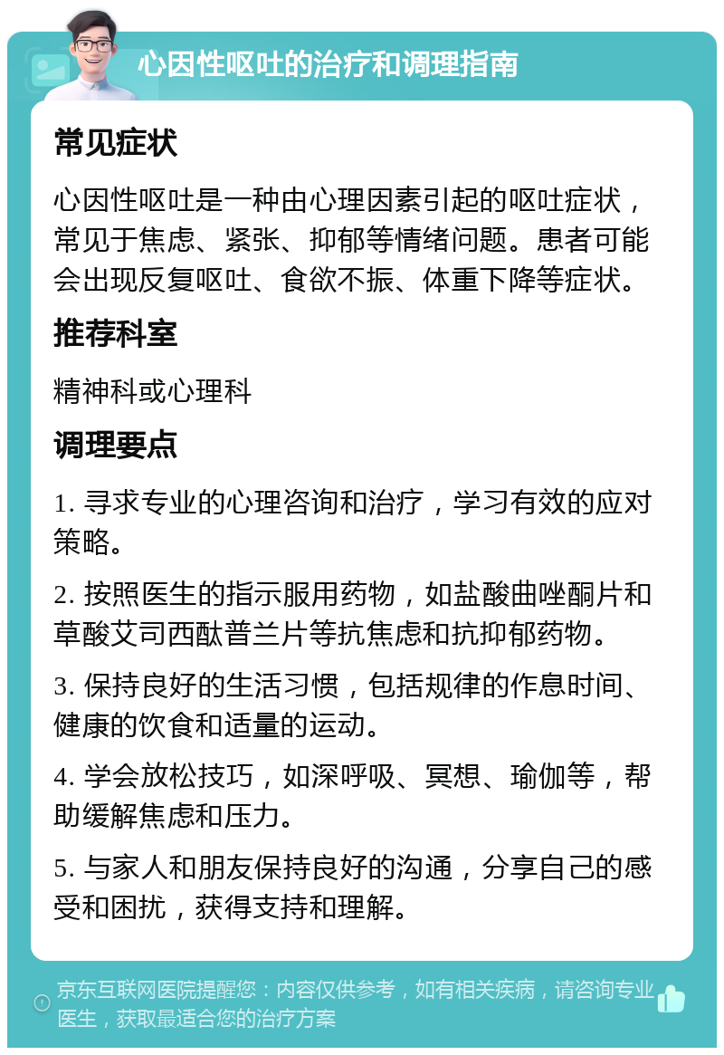 心因性呕吐的治疗和调理指南 常见症状 心因性呕吐是一种由心理因素引起的呕吐症状，常见于焦虑、紧张、抑郁等情绪问题。患者可能会出现反复呕吐、食欲不振、体重下降等症状。 推荐科室 精神科或心理科 调理要点 1. 寻求专业的心理咨询和治疗，学习有效的应对策略。 2. 按照医生的指示服用药物，如盐酸曲唑酮片和草酸艾司西酞普兰片等抗焦虑和抗抑郁药物。 3. 保持良好的生活习惯，包括规律的作息时间、健康的饮食和适量的运动。 4. 学会放松技巧，如深呼吸、冥想、瑜伽等，帮助缓解焦虑和压力。 5. 与家人和朋友保持良好的沟通，分享自己的感受和困扰，获得支持和理解。