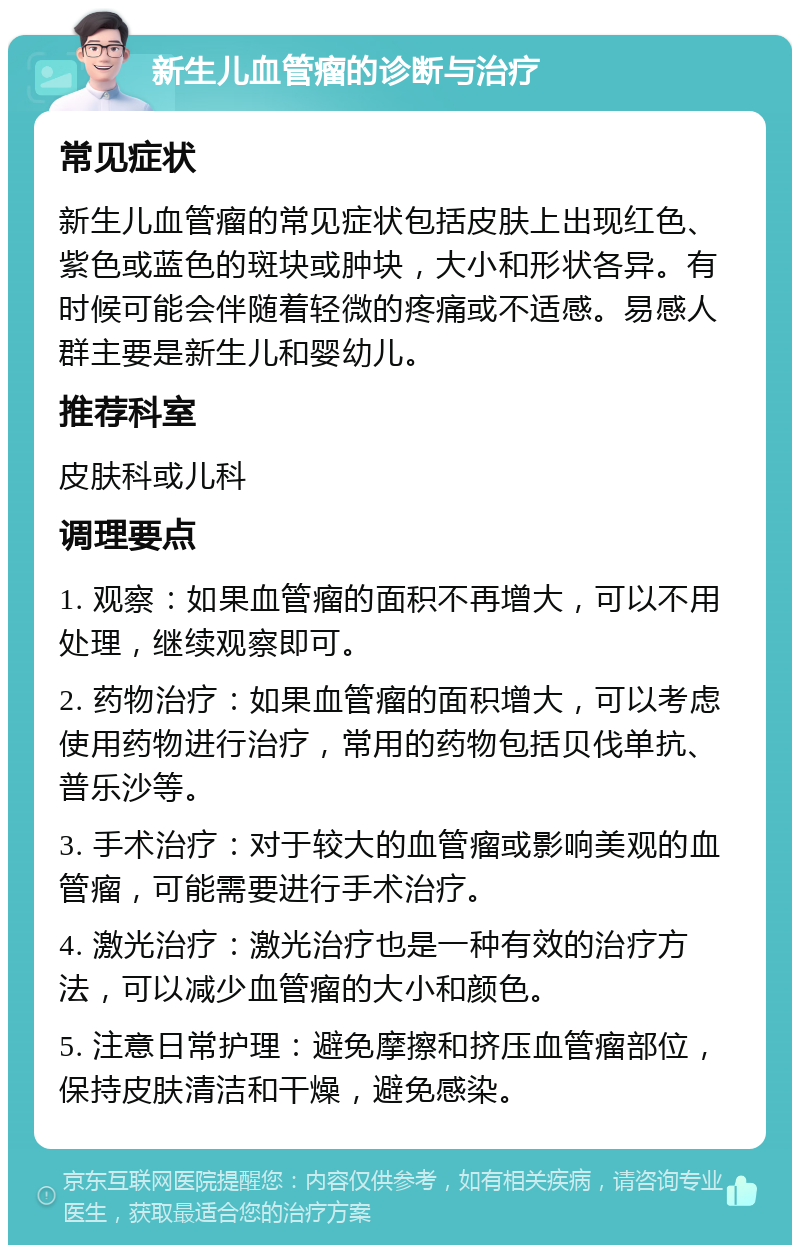 新生儿血管瘤的诊断与治疗 常见症状 新生儿血管瘤的常见症状包括皮肤上出现红色、紫色或蓝色的斑块或肿块，大小和形状各异。有时候可能会伴随着轻微的疼痛或不适感。易感人群主要是新生儿和婴幼儿。 推荐科室 皮肤科或儿科 调理要点 1. 观察：如果血管瘤的面积不再增大，可以不用处理，继续观察即可。 2. 药物治疗：如果血管瘤的面积增大，可以考虑使用药物进行治疗，常用的药物包括贝伐单抗、普乐沙等。 3. 手术治疗：对于较大的血管瘤或影响美观的血管瘤，可能需要进行手术治疗。 4. 激光治疗：激光治疗也是一种有效的治疗方法，可以减少血管瘤的大小和颜色。 5. 注意日常护理：避免摩擦和挤压血管瘤部位，保持皮肤清洁和干燥，避免感染。