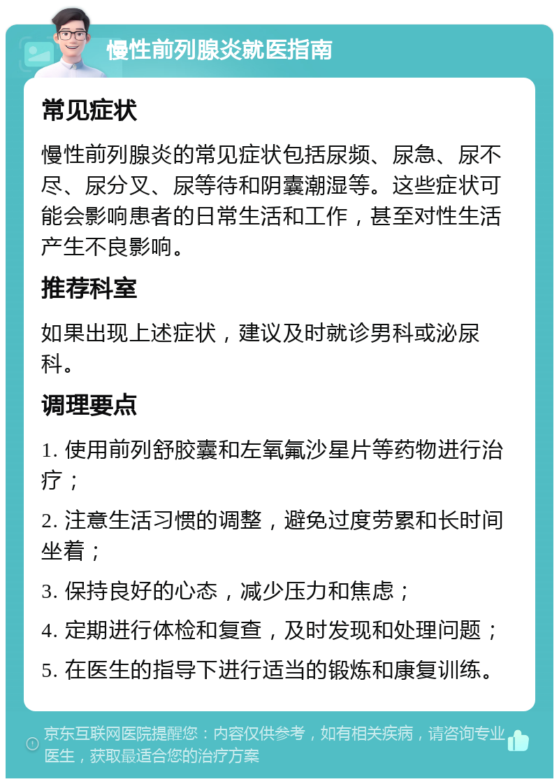 慢性前列腺炎就医指南 常见症状 慢性前列腺炎的常见症状包括尿频、尿急、尿不尽、尿分叉、尿等待和阴囊潮湿等。这些症状可能会影响患者的日常生活和工作，甚至对性生活产生不良影响。 推荐科室 如果出现上述症状，建议及时就诊男科或泌尿科。 调理要点 1. 使用前列舒胶囊和左氧氟沙星片等药物进行治疗； 2. 注意生活习惯的调整，避免过度劳累和长时间坐着； 3. 保持良好的心态，减少压力和焦虑； 4. 定期进行体检和复查，及时发现和处理问题； 5. 在医生的指导下进行适当的锻炼和康复训练。