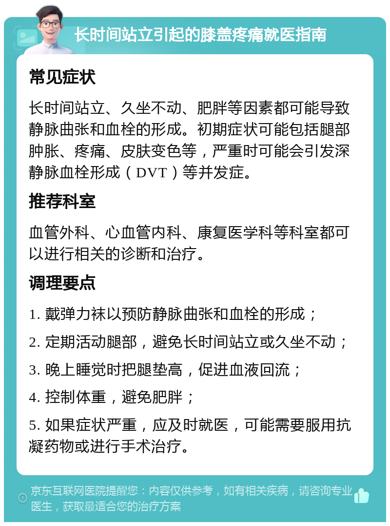 长时间站立引起的膝盖疼痛就医指南 常见症状 长时间站立、久坐不动、肥胖等因素都可能导致静脉曲张和血栓的形成。初期症状可能包括腿部肿胀、疼痛、皮肤变色等，严重时可能会引发深静脉血栓形成（DVT）等并发症。 推荐科室 血管外科、心血管内科、康复医学科等科室都可以进行相关的诊断和治疗。 调理要点 1. 戴弹力袜以预防静脉曲张和血栓的形成； 2. 定期活动腿部，避免长时间站立或久坐不动； 3. 晚上睡觉时把腿垫高，促进血液回流； 4. 控制体重，避免肥胖； 5. 如果症状严重，应及时就医，可能需要服用抗凝药物或进行手术治疗。