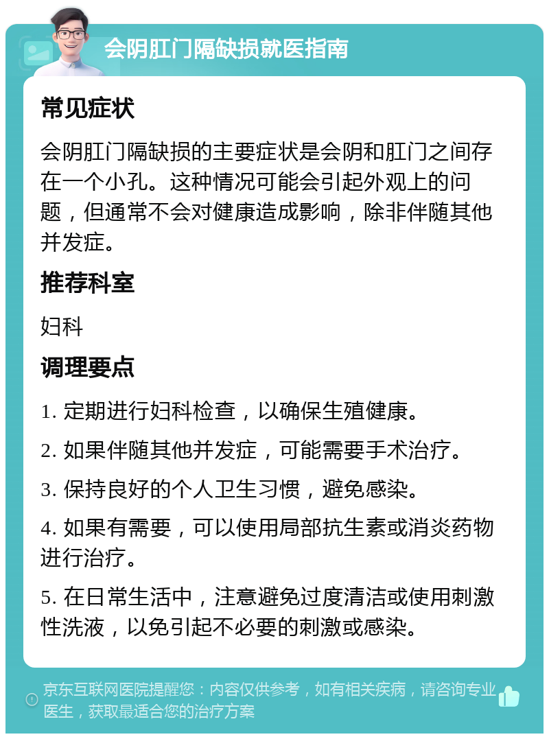 会阴肛门隔缺损就医指南 常见症状 会阴肛门隔缺损的主要症状是会阴和肛门之间存在一个小孔。这种情况可能会引起外观上的问题，但通常不会对健康造成影响，除非伴随其他并发症。 推荐科室 妇科 调理要点 1. 定期进行妇科检查，以确保生殖健康。 2. 如果伴随其他并发症，可能需要手术治疗。 3. 保持良好的个人卫生习惯，避免感染。 4. 如果有需要，可以使用局部抗生素或消炎药物进行治疗。 5. 在日常生活中，注意避免过度清洁或使用刺激性洗液，以免引起不必要的刺激或感染。