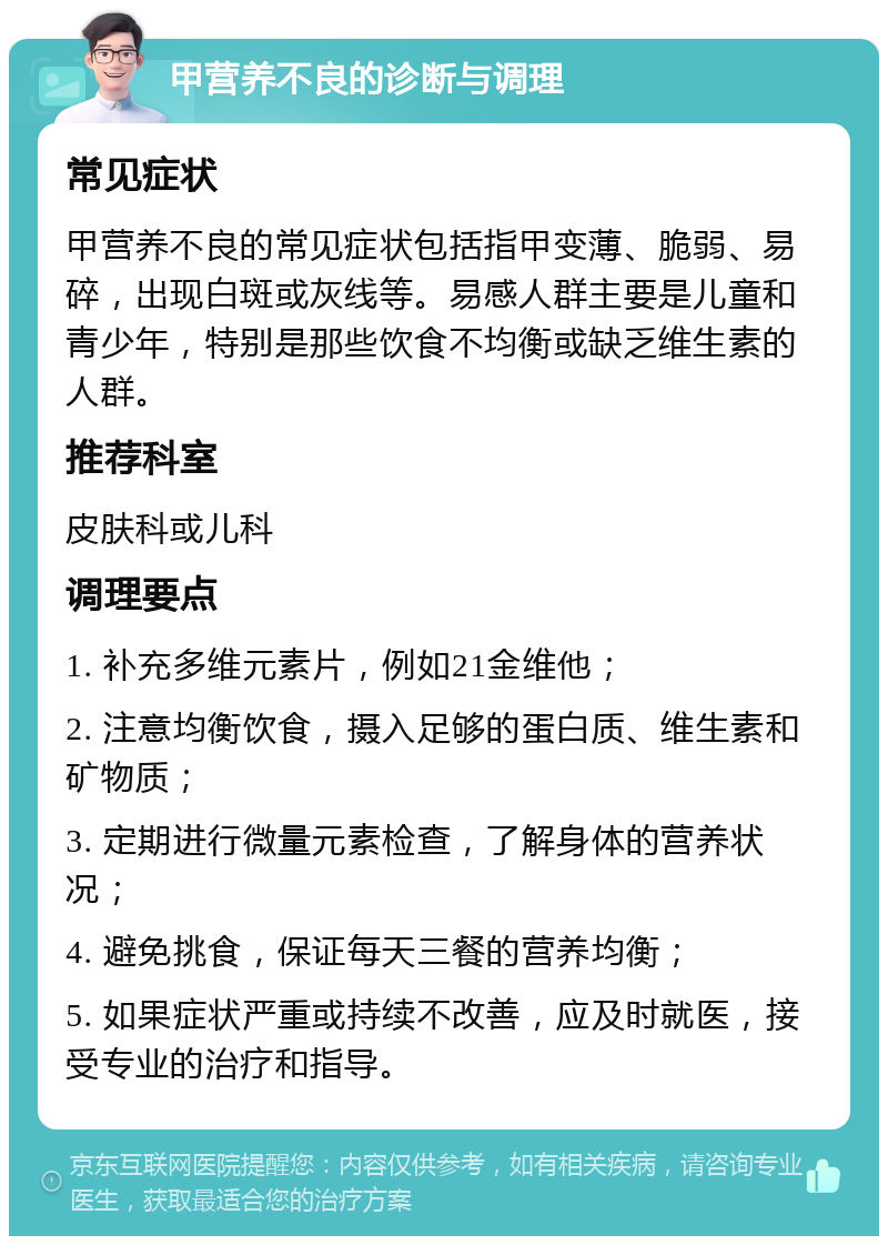 甲营养不良的诊断与调理 常见症状 甲营养不良的常见症状包括指甲变薄、脆弱、易碎，出现白斑或灰线等。易感人群主要是儿童和青少年，特别是那些饮食不均衡或缺乏维生素的人群。 推荐科室 皮肤科或儿科 调理要点 1. 补充多维元素片，例如21金维他； 2. 注意均衡饮食，摄入足够的蛋白质、维生素和矿物质； 3. 定期进行微量元素检查，了解身体的营养状况； 4. 避免挑食，保证每天三餐的营养均衡； 5. 如果症状严重或持续不改善，应及时就医，接受专业的治疗和指导。