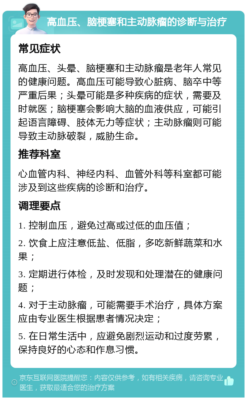 高血压、脑梗塞和主动脉瘤的诊断与治疗 常见症状 高血压、头晕、脑梗塞和主动脉瘤是老年人常见的健康问题。高血压可能导致心脏病、脑卒中等严重后果；头晕可能是多种疾病的症状，需要及时就医；脑梗塞会影响大脑的血液供应，可能引起语言障碍、肢体无力等症状；主动脉瘤则可能导致主动脉破裂，威胁生命。 推荐科室 心血管内科、神经内科、血管外科等科室都可能涉及到这些疾病的诊断和治疗。 调理要点 1. 控制血压，避免过高或过低的血压值； 2. 饮食上应注意低盐、低脂，多吃新鲜蔬菜和水果； 3. 定期进行体检，及时发现和处理潜在的健康问题； 4. 对于主动脉瘤，可能需要手术治疗，具体方案应由专业医生根据患者情况决定； 5. 在日常生活中，应避免剧烈运动和过度劳累，保持良好的心态和作息习惯。