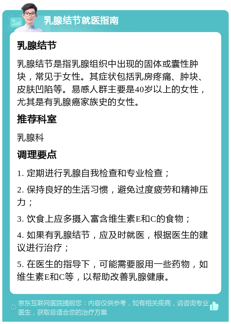 乳腺结节就医指南 乳腺结节 乳腺结节是指乳腺组织中出现的固体或囊性肿块，常见于女性。其症状包括乳房疼痛、肿块、皮肤凹陷等。易感人群主要是40岁以上的女性，尤其是有乳腺癌家族史的女性。 推荐科室 乳腺科 调理要点 1. 定期进行乳腺自我检查和专业检查； 2. 保持良好的生活习惯，避免过度疲劳和精神压力； 3. 饮食上应多摄入富含维生素E和C的食物； 4. 如果有乳腺结节，应及时就医，根据医生的建议进行治疗； 5. 在医生的指导下，可能需要服用一些药物，如维生素E和C等，以帮助改善乳腺健康。