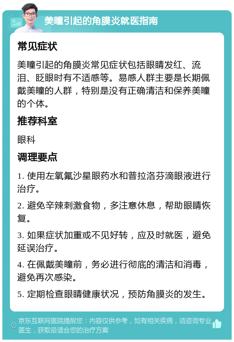 美瞳引起的角膜炎就医指南 常见症状 美瞳引起的角膜炎常见症状包括眼睛发红、流泪、眨眼时有不适感等。易感人群主要是长期佩戴美瞳的人群，特别是没有正确清洁和保养美瞳的个体。 推荐科室 眼科 调理要点 1. 使用左氧氟沙星眼药水和普拉洛芬滴眼液进行治疗。 2. 避免辛辣刺激食物，多注意休息，帮助眼睛恢复。 3. 如果症状加重或不见好转，应及时就医，避免延误治疗。 4. 在佩戴美瞳前，务必进行彻底的清洁和消毒，避免再次感染。 5. 定期检查眼睛健康状况，预防角膜炎的发生。