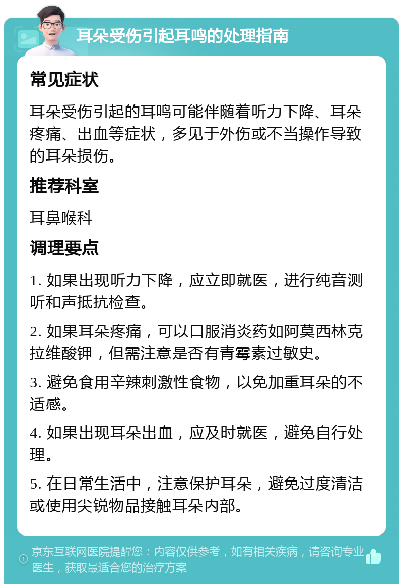 耳朵受伤引起耳鸣的处理指南 常见症状 耳朵受伤引起的耳鸣可能伴随着听力下降、耳朵疼痛、出血等症状，多见于外伤或不当操作导致的耳朵损伤。 推荐科室 耳鼻喉科 调理要点 1. 如果出现听力下降，应立即就医，进行纯音测听和声抵抗检查。 2. 如果耳朵疼痛，可以口服消炎药如阿莫西林克拉维酸钾，但需注意是否有青霉素过敏史。 3. 避免食用辛辣刺激性食物，以免加重耳朵的不适感。 4. 如果出现耳朵出血，应及时就医，避免自行处理。 5. 在日常生活中，注意保护耳朵，避免过度清洁或使用尖锐物品接触耳朵内部。