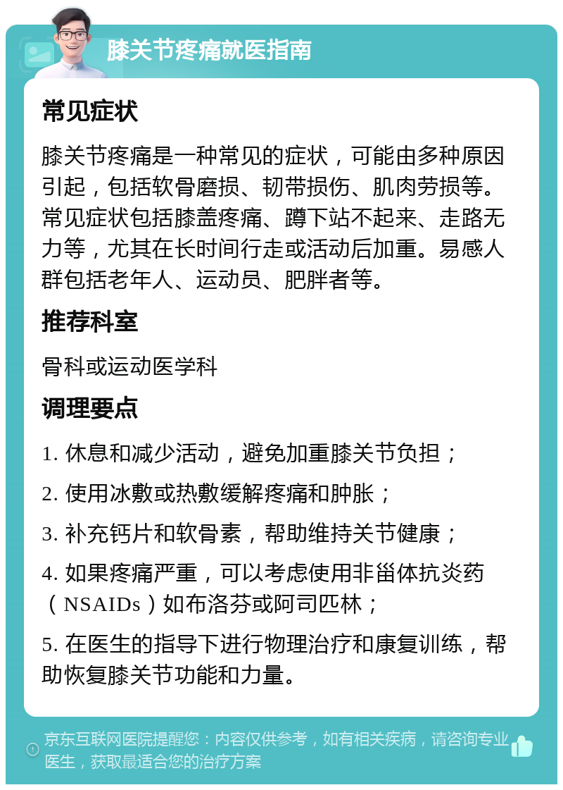 膝关节疼痛就医指南 常见症状 膝关节疼痛是一种常见的症状，可能由多种原因引起，包括软骨磨损、韧带损伤、肌肉劳损等。常见症状包括膝盖疼痛、蹲下站不起来、走路无力等，尤其在长时间行走或活动后加重。易感人群包括老年人、运动员、肥胖者等。 推荐科室 骨科或运动医学科 调理要点 1. 休息和减少活动，避免加重膝关节负担； 2. 使用冰敷或热敷缓解疼痛和肿胀； 3. 补充钙片和软骨素，帮助维持关节健康； 4. 如果疼痛严重，可以考虑使用非甾体抗炎药（NSAIDs）如布洛芬或阿司匹林； 5. 在医生的指导下进行物理治疗和康复训练，帮助恢复膝关节功能和力量。