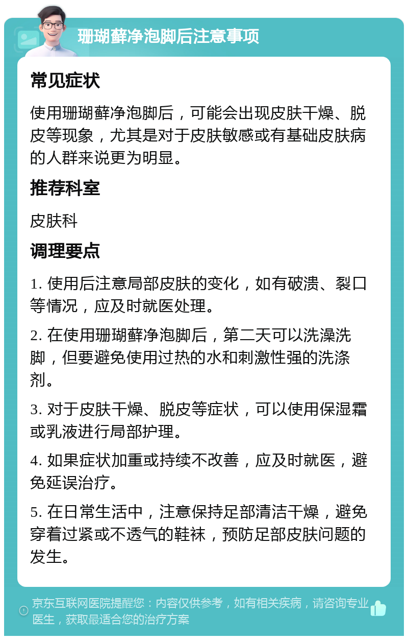 珊瑚藓净泡脚后注意事项 常见症状 使用珊瑚藓净泡脚后，可能会出现皮肤干燥、脱皮等现象，尤其是对于皮肤敏感或有基础皮肤病的人群来说更为明显。 推荐科室 皮肤科 调理要点 1. 使用后注意局部皮肤的变化，如有破溃、裂口等情况，应及时就医处理。 2. 在使用珊瑚藓净泡脚后，第二天可以洗澡洗脚，但要避免使用过热的水和刺激性强的洗涤剂。 3. 对于皮肤干燥、脱皮等症状，可以使用保湿霜或乳液进行局部护理。 4. 如果症状加重或持续不改善，应及时就医，避免延误治疗。 5. 在日常生活中，注意保持足部清洁干燥，避免穿着过紧或不透气的鞋袜，预防足部皮肤问题的发生。