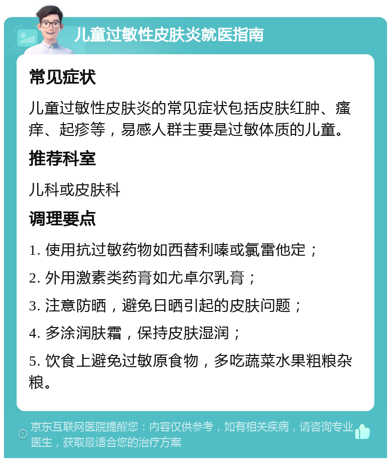 儿童过敏性皮肤炎就医指南 常见症状 儿童过敏性皮肤炎的常见症状包括皮肤红肿、瘙痒、起疹等，易感人群主要是过敏体质的儿童。 推荐科室 儿科或皮肤科 调理要点 1. 使用抗过敏药物如西替利嗪或氯雷他定； 2. 外用激素类药膏如尤卓尔乳膏； 3. 注意防晒，避免日晒引起的皮肤问题； 4. 多涂润肤霜，保持皮肤湿润； 5. 饮食上避免过敏原食物，多吃蔬菜水果粗粮杂粮。