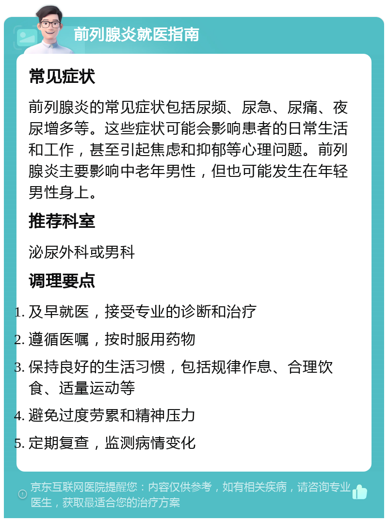 前列腺炎就医指南 常见症状 前列腺炎的常见症状包括尿频、尿急、尿痛、夜尿增多等。这些症状可能会影响患者的日常生活和工作，甚至引起焦虑和抑郁等心理问题。前列腺炎主要影响中老年男性，但也可能发生在年轻男性身上。 推荐科室 泌尿外科或男科 调理要点 及早就医，接受专业的诊断和治疗 遵循医嘱，按时服用药物 保持良好的生活习惯，包括规律作息、合理饮食、适量运动等 避免过度劳累和精神压力 定期复查，监测病情变化