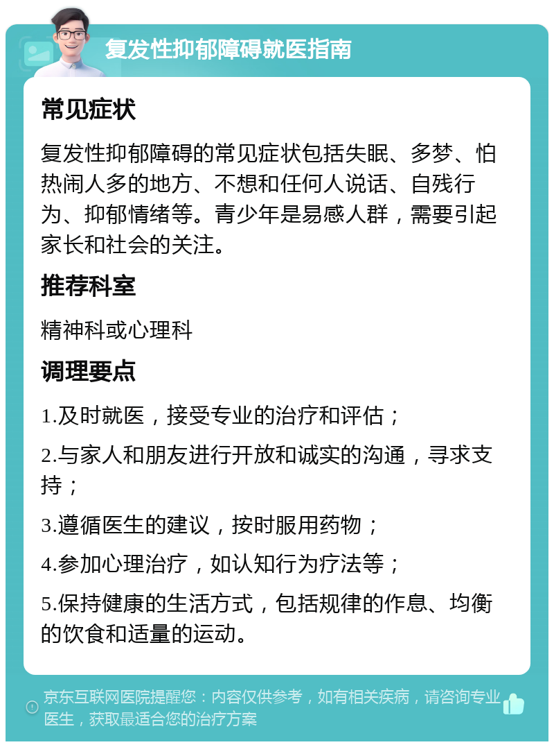 复发性抑郁障碍就医指南 常见症状 复发性抑郁障碍的常见症状包括失眠、多梦、怕热闹人多的地方、不想和任何人说话、自残行为、抑郁情绪等。青少年是易感人群，需要引起家长和社会的关注。 推荐科室 精神科或心理科 调理要点 1.及时就医，接受专业的治疗和评估； 2.与家人和朋友进行开放和诚实的沟通，寻求支持； 3.遵循医生的建议，按时服用药物； 4.参加心理治疗，如认知行为疗法等； 5.保持健康的生活方式，包括规律的作息、均衡的饮食和适量的运动。