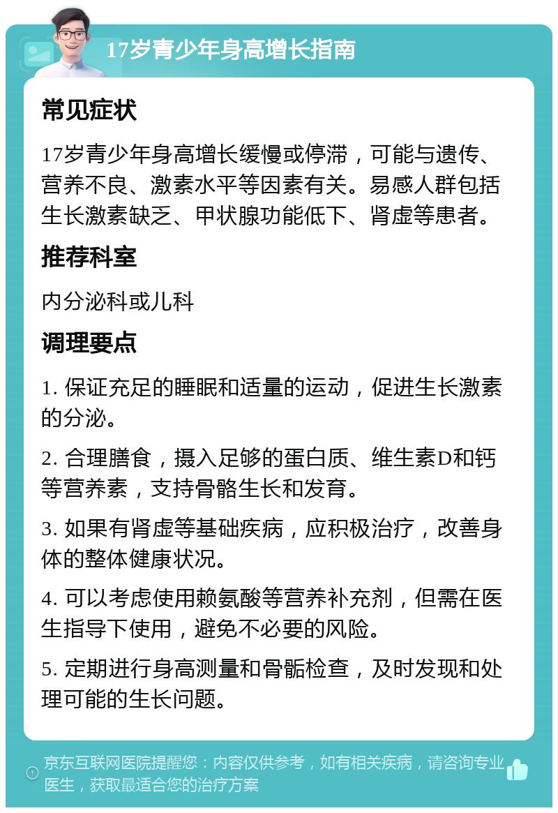 17岁青少年身高增长指南 常见症状 17岁青少年身高增长缓慢或停滞，可能与遗传、营养不良、激素水平等因素有关。易感人群包括生长激素缺乏、甲状腺功能低下、肾虚等患者。 推荐科室 内分泌科或儿科 调理要点 1. 保证充足的睡眠和适量的运动，促进生长激素的分泌。 2. 合理膳食，摄入足够的蛋白质、维生素D和钙等营养素，支持骨骼生长和发育。 3. 如果有肾虚等基础疾病，应积极治疗，改善身体的整体健康状况。 4. 可以考虑使用赖氨酸等营养补充剂，但需在医生指导下使用，避免不必要的风险。 5. 定期进行身高测量和骨骺检查，及时发现和处理可能的生长问题。