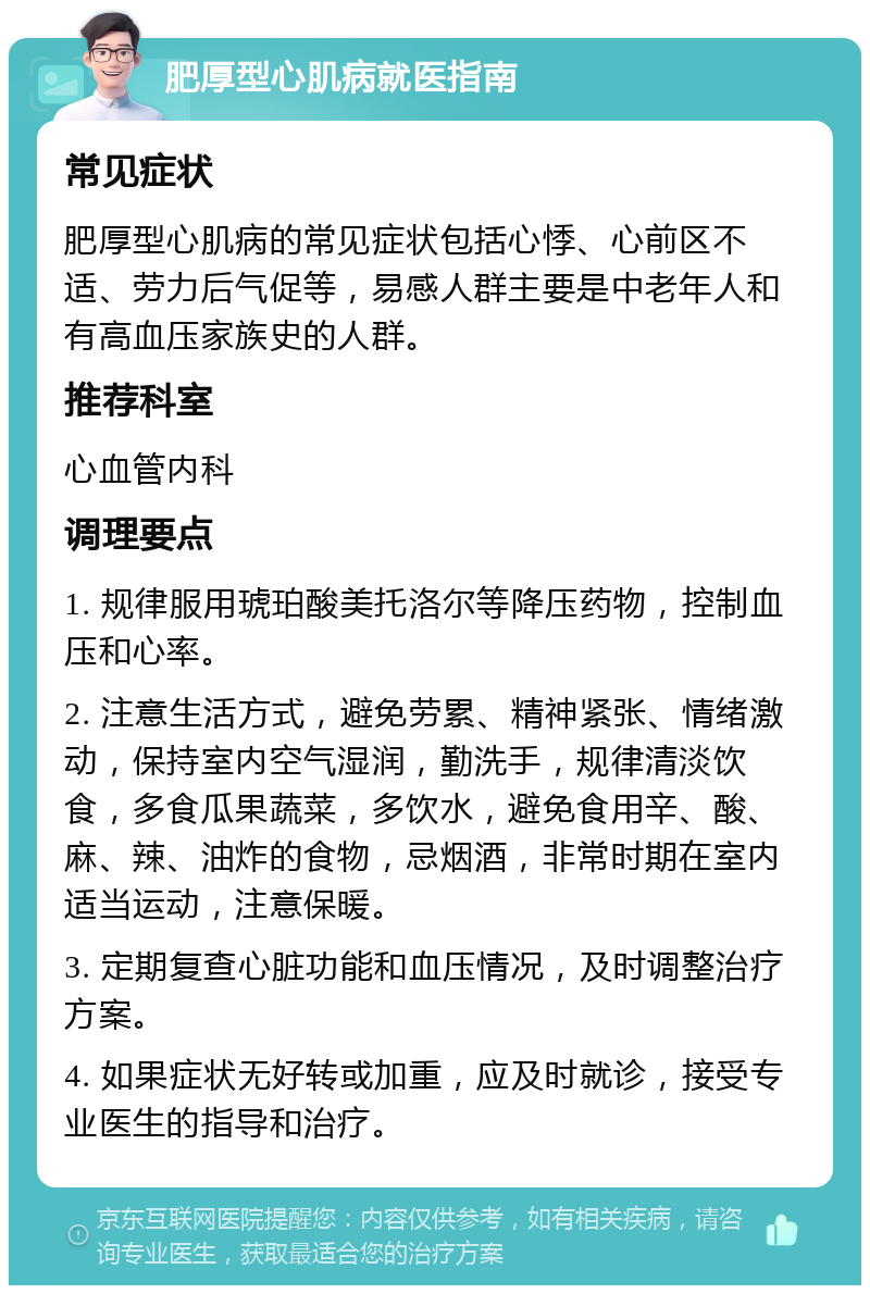 肥厚型心肌病就医指南 常见症状 肥厚型心肌病的常见症状包括心悸、心前区不适、劳力后气促等，易感人群主要是中老年人和有高血压家族史的人群。 推荐科室 心血管内科 调理要点 1. 规律服用琥珀酸美托洛尔等降压药物，控制血压和心率。 2. 注意生活方式，避免劳累、精神紧张、情绪激动，保持室内空气湿润，勤洗手，规律清淡饮食，多食瓜果蔬菜，多饮水，避免食用辛、酸、麻、辣、油炸的食物，忌烟酒，非常时期在室内适当运动，注意保暖。 3. 定期复查心脏功能和血压情况，及时调整治疗方案。 4. 如果症状无好转或加重，应及时就诊，接受专业医生的指导和治疗。