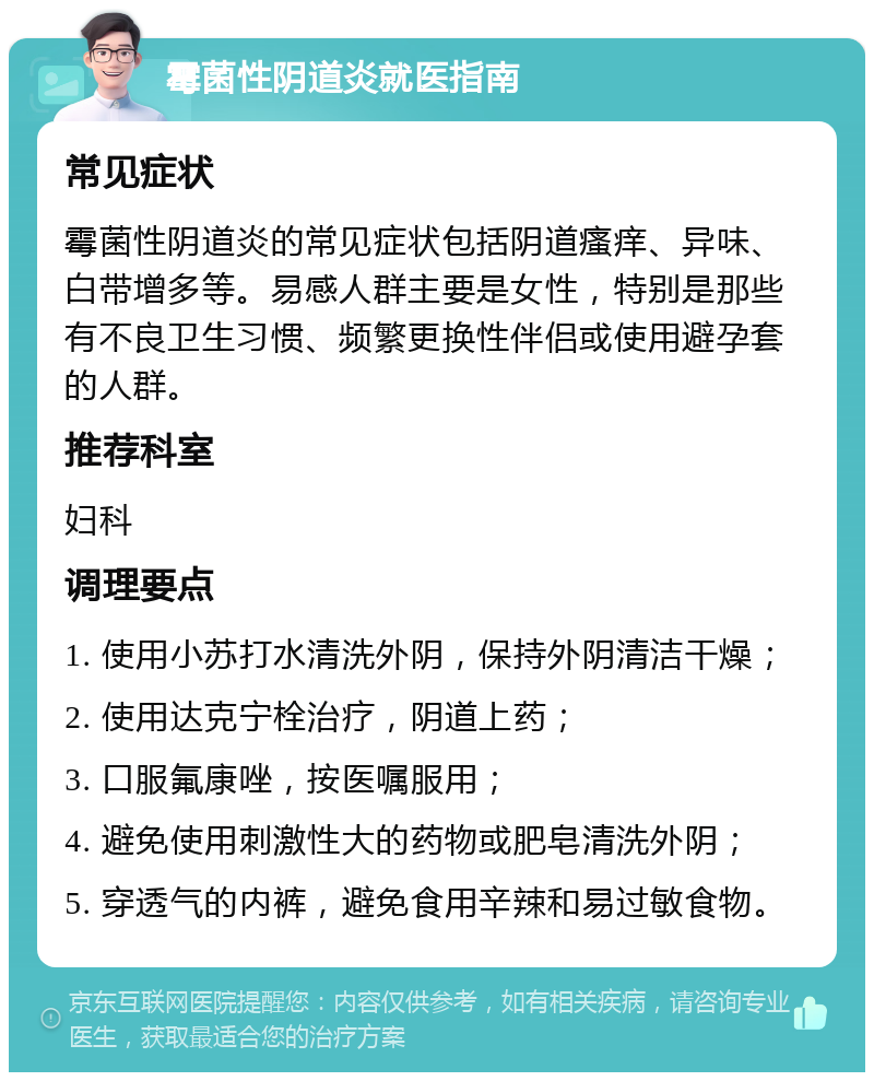 霉菌性阴道炎就医指南 常见症状 霉菌性阴道炎的常见症状包括阴道瘙痒、异味、白带增多等。易感人群主要是女性，特别是那些有不良卫生习惯、频繁更换性伴侣或使用避孕套的人群。 推荐科室 妇科 调理要点 1. 使用小苏打水清洗外阴，保持外阴清洁干燥； 2. 使用达克宁栓治疗，阴道上药； 3. 口服氟康唑，按医嘱服用； 4. 避免使用刺激性大的药物或肥皂清洗外阴； 5. 穿透气的内裤，避免食用辛辣和易过敏食物。