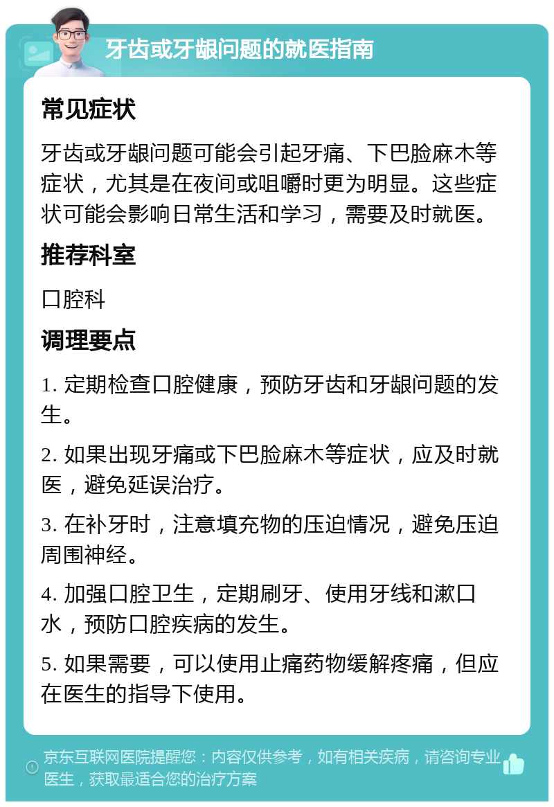 牙齿或牙龈问题的就医指南 常见症状 牙齿或牙龈问题可能会引起牙痛、下巴脸麻木等症状，尤其是在夜间或咀嚼时更为明显。这些症状可能会影响日常生活和学习，需要及时就医。 推荐科室 口腔科 调理要点 1. 定期检查口腔健康，预防牙齿和牙龈问题的发生。 2. 如果出现牙痛或下巴脸麻木等症状，应及时就医，避免延误治疗。 3. 在补牙时，注意填充物的压迫情况，避免压迫周围神经。 4. 加强口腔卫生，定期刷牙、使用牙线和漱口水，预防口腔疾病的发生。 5. 如果需要，可以使用止痛药物缓解疼痛，但应在医生的指导下使用。