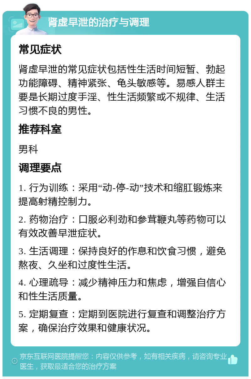 肾虚早泄的治疗与调理 常见症状 肾虚早泄的常见症状包括性生活时间短暂、勃起功能障碍、精神紧张、龟头敏感等。易感人群主要是长期过度手淫、性生活频繁或不规律、生活习惯不良的男性。 推荐科室 男科 调理要点 1. 行为训练：采用“动-停-动”技术和缩肛锻炼来提高射精控制力。 2. 药物治疗：口服必利劲和参茸鞭丸等药物可以有效改善早泄症状。 3. 生活调理：保持良好的作息和饮食习惯，避免熬夜、久坐和过度性生活。 4. 心理疏导：减少精神压力和焦虑，增强自信心和性生活质量。 5. 定期复查：定期到医院进行复查和调整治疗方案，确保治疗效果和健康状况。