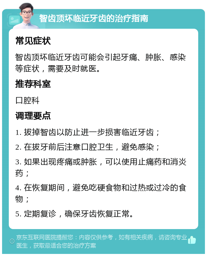 智齿顶坏临近牙齿的治疗指南 常见症状 智齿顶坏临近牙齿可能会引起牙痛、肿胀、感染等症状，需要及时就医。 推荐科室 口腔科 调理要点 1. 拔掉智齿以防止进一步损害临近牙齿； 2. 在拔牙前后注意口腔卫生，避免感染； 3. 如果出现疼痛或肿胀，可以使用止痛药和消炎药； 4. 在恢复期间，避免吃硬食物和过热或过冷的食物； 5. 定期复诊，确保牙齿恢复正常。