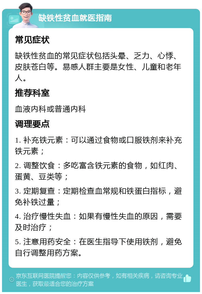 缺铁性贫血就医指南 常见症状 缺铁性贫血的常见症状包括头晕、乏力、心悸、皮肤苍白等。易感人群主要是女性、儿童和老年人。 推荐科室 血液内科或普通内科 调理要点 1. 补充铁元素：可以通过食物或口服铁剂来补充铁元素； 2. 调整饮食：多吃富含铁元素的食物，如红肉、蛋黄、豆类等； 3. 定期复查：定期检查血常规和铁蛋白指标，避免补铁过量； 4. 治疗慢性失血：如果有慢性失血的原因，需要及时治疗； 5. 注意用药安全：在医生指导下使用铁剂，避免自行调整用药方案。